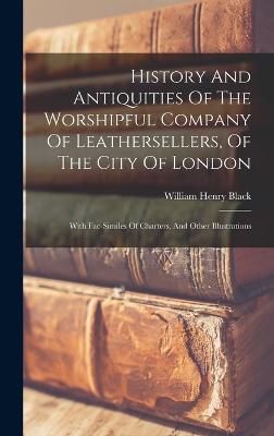 History And Antiquities Of The Worshipful Company Of Leathersellers, Of The City Of London: With Fac-similes Of Charters, And Other Illustrations - Black, William Henry