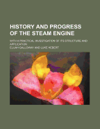 History and Progress of the Steam Engine: With a Practical Investigation of Its Structure and Application