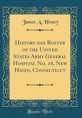 History and Roster of the United States Army General Hospital No. 16, New Haven, Connecticut (Classic Reprint) - Honey, James A