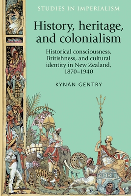 History, Heritage, and Colonialism: Historical Consciousness, Britishness, and Cultural Identity in New Zealand, 1870-1940 - Gentry, Kynan