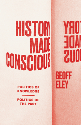 History Made Conscious: Politics of Knowledge, Politics of the Past - Eley, Geoff