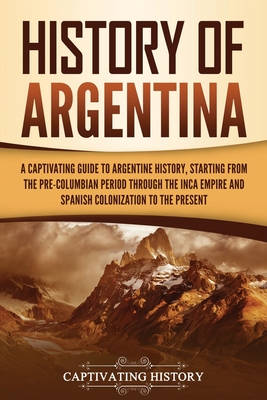 History of Argentina: A Captivating Guide to Argentine History, Starting from the Pre-Columbian Period Through the Inca Empire and Spanish Colonization to the Present - History, Captivating
