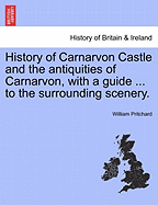 History of Carnarvon Castle and the Antiquities of Carnarvon, with a Guide ... to the Surrounding Scenery.