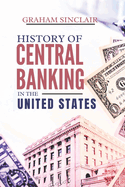 History of Central Banking in the United States: The Evolution of U.S. Monetary Policy and How America's Financial System Shaped Its Economy