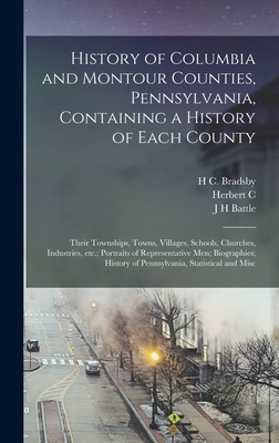 History of Columbia and Montour Counties, Pennsylvania, Containing a History of Each County; Their Townships, Towns, Villages, Schools, Churches, Industries, etc.; Portraits of Representative men; Biographies; History of Pennsylvania, Statistical and Misc - Battle, J H, and Bates, Samuel P 1827-1902, and Bell, Herbert C 1868-