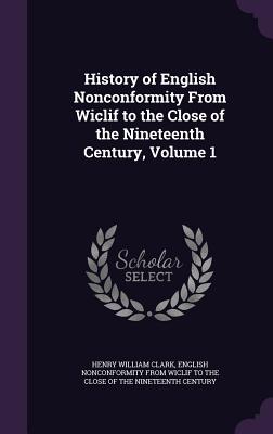 History of English Nonconformity From Wiclif to the Close of the Nineteenth Century, Volume 1 - Clark, Henry William, and English Nonconformity from Wiclif to the (Creator)