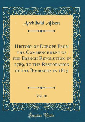 History of Europe from the Commencement of the French Revolution in 1789, to the Restoration of the Bourbons in 1815, Vol. 10 (Classic Reprint) - Alison, Archibald, Sir