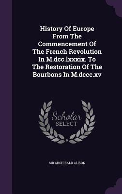 History of Europe from the Commencement of the French Revolution in M.Dcc.Lxxxix. to the Restoration of the Bourbons in M.Dccc.Xv - Alison, Sir Archibald