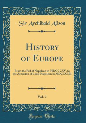 History of Europe, Vol. 7: From the Fall of Napoleon in MDCCCXV, to the Accession of Louis Napoleon in MDCCCLII (Classic Reprint) - Alison, Sir Archibald