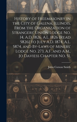 History of Freemasonry in the City of Galena, Illinois, From the Organization of Strangers' Union Lodge no. 14, A.D. 1826, A.L. 1826 [read 5826] to July A.D. 1874, A.L. 5874, and By-laws of Miners' Lodge no. 273, A.F. and A.M., Jo Daviess Chapter no. 51, - Smith, John Corson