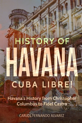 History of Havana: Cuba Libre! Havana's History from Christopher Columbus to Fidel Castro - Fernando Alvarez, Carlos