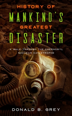 History Of Mankind's Greatest Disaster: A Walk Through The Chernobyl Nuclear Catastrophe - Grey, Donald B