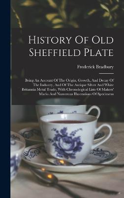 History Of Old Sheffield Plate: Being An Account Of The Origin, Growth, And Decay Of The Industry, And Of The Antique Silver And White Britannia Metal Trade, With Chronological Lists Of Makers' Marks And Numerous Illustrations Of Specimens - Bradbury, Frederick