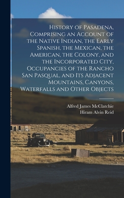 History of Pasadena, Comprising an Account of the Native Indian, the Early Spanish, the Mexican, the American, the Colony, and the Incorporated City, Occupancies of the Rancho San Pasqual, and its Adjacent Mountains, Canyons, Waterfalls and Other Objects - McClatchie, Alfred James, and Reid, Hiram Alvin