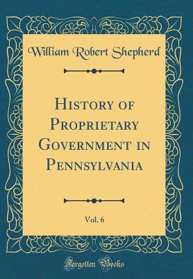 History of Proprietary Government in Pennsylvania, Vol. 6 (Classic Reprint) - Shepherd, William Robert