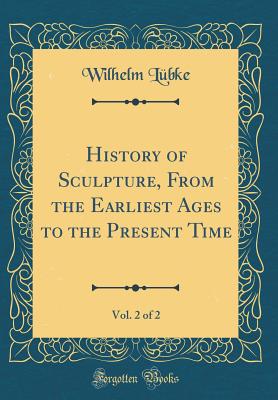 History of Sculpture, from the Earliest Ages to the Present Time, Vol. 2 of 2 (Classic Reprint) - Lubke, Wilhelm, Dr.