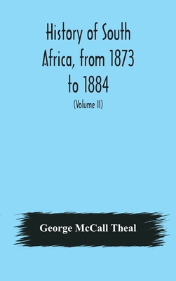 History of South Africa, from 1873 to 1884, twelve eventful years, with continuation of the history of Galekaland, Tembuland, Pondoland, and Bethshuanaland until the annexation of those territories to the Cape Colony, and of Zululand until its... - McCall Theal, George