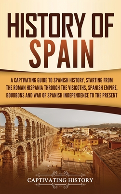 History of Spain: A Captivating Guide to Spanish History, Starting from Roman Hispania through the Visigoths, the Spanish Empire, the Bourbons, and the War of Spanish Independence to the Present - History, Captivating