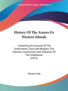 History Of The Azores Or Western Islands: Containing An Account Of The Government, Laws, And Religion, The Manners, Ceremonies, And Character Of The Inhabitants (1813)