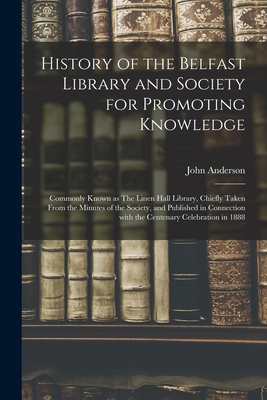 History of the Belfast Library and Society for Promoting Knowledge: Commonly Known as The Linen Hall Library, Chiefly Taken From the Minutes of the Society, and Published in Connection With the Centenary Celebration in 1888 - Anderson, John