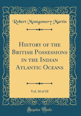 History of the British Possessions in the Indian Atlantic Oceans, Vol. 10 of 10 (Classic Reprint) - Martin, Robert Montgomery