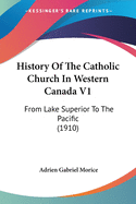 History Of The Catholic Church In Western Canada V1: From Lake Superior To The Pacific (1910)