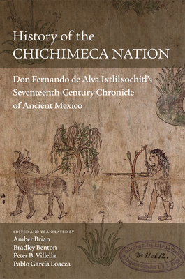 History of the Chichimeca Nation: Don Fernando de Alva Ixtlilxchitl's Seventeenth-Century Chronicle of Ancient Mexico - Brian, Amber (Editor), and Benton, Bradley (Editor), and Villella, Peter B (Editor)