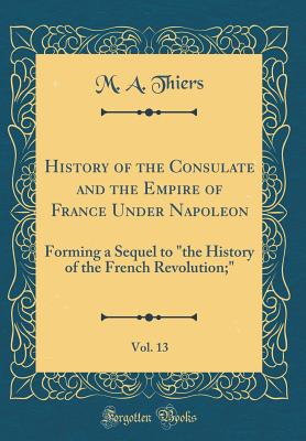 History of the Consulate and the Empire of France Under Napoleon, Vol. 13: Forming a Sequel to "the History of the French Revolution;" (Classic Reprint) - Thiers, M a