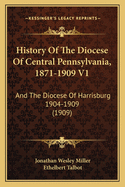 History Of The Diocese Of Central Pennsylvania, 1871-1909 V1: And The Diocese Of Harrisburg 1904-1909 (1909)