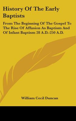 History Of The Early Baptists: From The Beginning Of The Gospel To The Rise Of Affusion As Baptism And Of Infant Baptism 28 A.D.-250 A.D. - Duncan, William Cecil