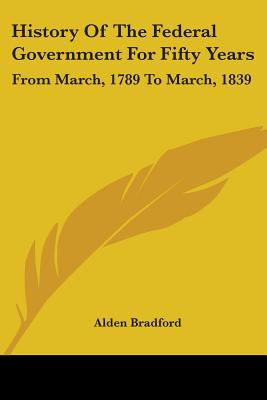 History Of The Federal Government For Fifty Years: From March, 1789 To March, 1839 - Bradford, Alden