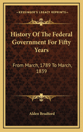 History of the Federal Government: For Fifty Years: From March, 1789 to March, 1839