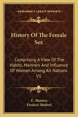 History Of The Female Sex: Comprising A View Of The Habits, Manners And Influence Of Women Among All Nations V1 - Meiners, C, and Shoberl, Frederic (Translated by)