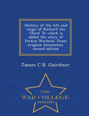 History of the Life and Reign of Richard the Third. to Which Is Added the Story of Perkin Warbeck. from Original Documents. Second Edition - War College Series - Gairdner, James C B