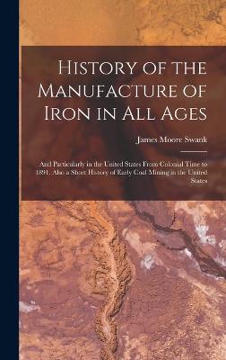 History of the Manufacture of Iron in All Ages: And Particularly in the United States From Colonial Time to 1891. Also a Short History of Early Coal Mining in the United States - Swank, James Moore