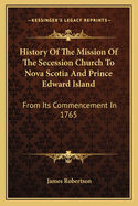 History Of The Mission Of The Secession Church To Nova Scotia And Prince Edward Island: From Its Commencement In 1765