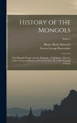 History of the Mongols: The Mongols Proper and the Kalmuks - (2 Divisions): The So-Called Tartars of Russia and Central Asia - Pt.3: The Mongols of Persia; Series 2 - Howorth, Henry Hoyle, and Ravenstein, Ernest George