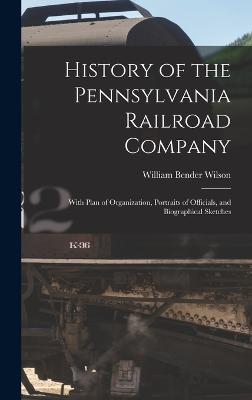 History of the Pennsylvania Railroad Company: With Plan of Organization, Portraits of Officials, and Biographical Sketches - Wilson, William Bender