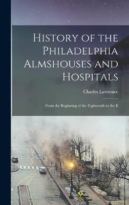 History of the Philadelphia Almshouses and Hospitals: From the Beginning of the Eighteenth to the E - Lawrence, Charles