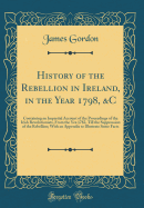 History of the Rebellion in Ireland, in the Year 1798, &c: Containing an Impartial Account of the Proceedings of the Irish Revolutionists, from the Yea 1782, Till the Suppression of the Rebellion; With an Appendix to Illustrate Some Facts