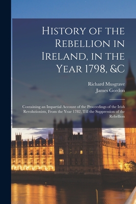 History of the Rebellion in Ireland, in the Year 1798, &c: Containing an Impartial Account of the Proceedings of the Irish Revolutionists, From the Year 1782, Till the Suppression of the Rebellion - Gordon, James, and Musgrave, Richard