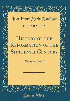 History of the Reformation of the Sixteenth Century: Volumes I to V (Classic Reprint) - D'Aubigne, Jean Henri Merle