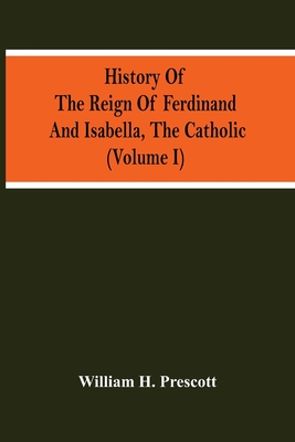 History Of The Reign Of Ferdinand And Isabella, The Catholic (Volume I) - H Prescott, William