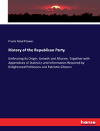 History of the Republican Party: Embracing its Origin, Growth and Mission, Together with Appendices of Statistics and Information Required by Enlightened Politicians and Patriotic Citizens