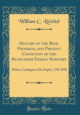 History of the Rise, Progress, and Present Condition of the Bethlehem Female Seminary: With a Catalogue of Its Pupils, 1785 1858 (Classic Reprint) - Reichel, William C