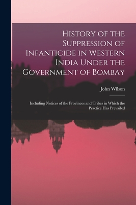 History of the Suppression of Infanticide in Western India Under the Government of Bombay: Including Notices of the Provinces and Tribes in Which the Practice Has Prevailed - Wilson, John 1804-1875