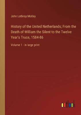 History of the United Netherlands; From the Death of William the Silent to the Twelve Year's Truce, 1584-86: Volume 1 - in large print - Motley, John Lothrop