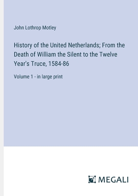 History of the United Netherlands; From the Death of William the Silent to the Twelve Year's Truce, 1584-86: Volume 1 - in large print - Motley, John Lothrop