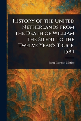 History of the United Netherlands From the Death of William the Silent to the Twelve Year's Truce, 1584 - Motley, John Lothrop