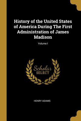 History of the United States of America During The First Administration of James Madison; Volume I - Adams, Henry